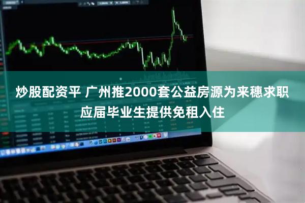 炒股配资平 广州推2000套公益房源为来穗求职应届毕业生提供免租入住