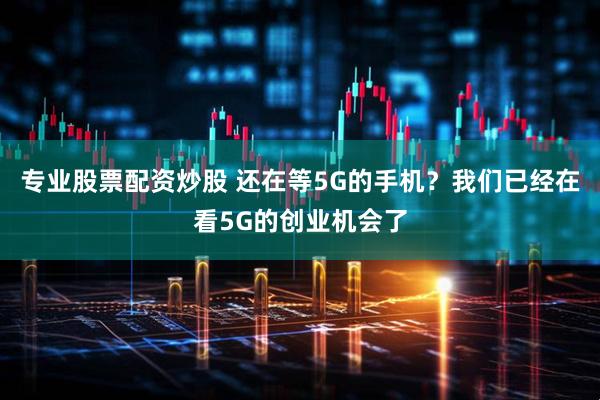 专业股票配资炒股 还在等5G的手机？我们已经在看5G的创业机会了