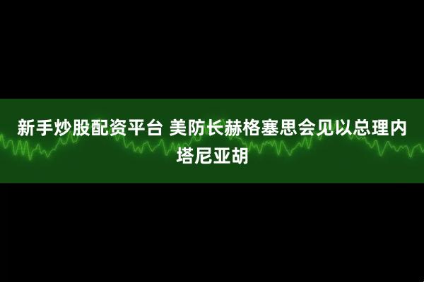 新手炒股配资平台 美防长赫格塞思会见以总理内塔尼亚胡