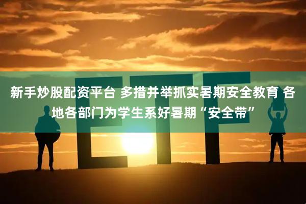 新手炒股配资平台 多措并举抓实暑期安全教育 各地各部门为学生系好暑期“安全带”