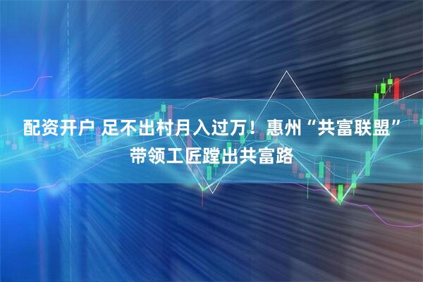 配资开户 足不出村月入过万！惠州“共富联盟”带领工匠蹚出共富路