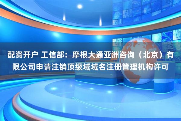 配资开户 工信部：摩根大通亚洲咨询（北京）有限公司申请注销顶级域域名注册管理机构许可