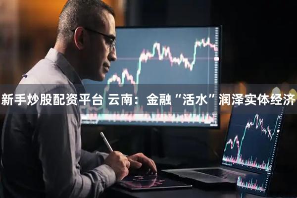 新手炒股配资平台 云南：金融“活水”润泽实体经济