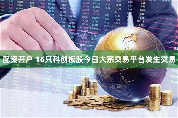 配资开户 16只科创板股今日大宗交易平台发生交易