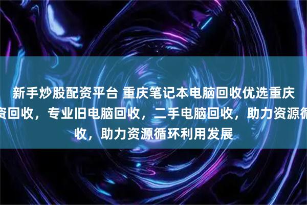 新手炒股配资平台 重庆笔记本电脑回收优选重庆鹏博废旧物资回收，专业旧电脑回收，二手电脑回收，助力资源循环利用发展