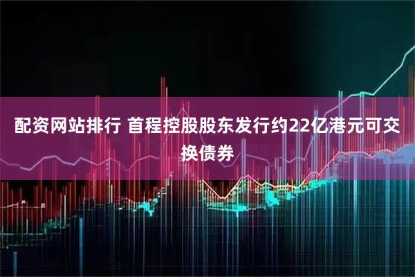 配资网站排行 首程控股股东发行约22亿港元可交换债券