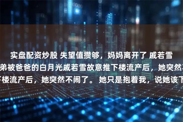 实盘配资炒股 失望值攒够，妈妈离开了 戚若雪苏清我妈怀了七月的弟弟被爸爸的白月光戚若雪故意推下楼流产后，她突然不闹了。 她只是抱着我，说她该下班了。