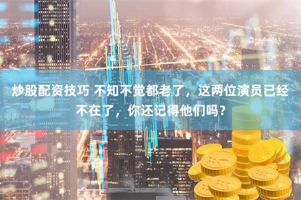 炒股配资技巧 不知不觉都老了，这两位演员已经不在了，你还记得他们吗？