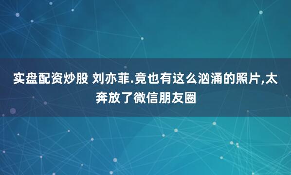 实盘配资炒股 刘亦菲.竟也有这么汹涌的照片,太奔放了微信朋友圈