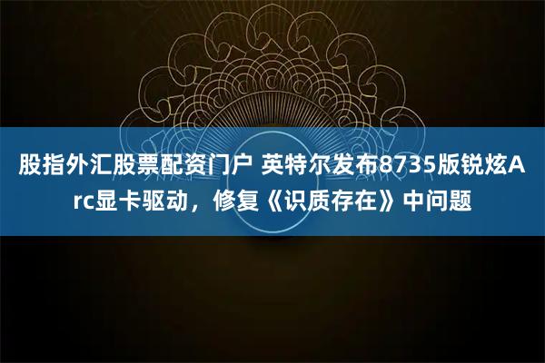 股指外汇股票配资门户 英特尔发布8735版锐炫Arc显卡驱动，修复《识质存在》中问题