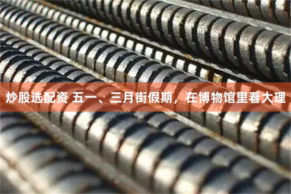 炒股选配资 五一、三月街假期，在博物馆里看大理