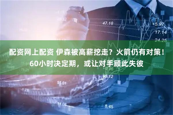 配资网上配资 伊森被高薪挖走？火箭仍有对策！60小时决定期，或让对手顾此失彼