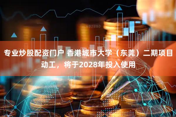 专业炒股配资门户 香港城市大学（东莞）二期项目动工，将于2028年投入使用