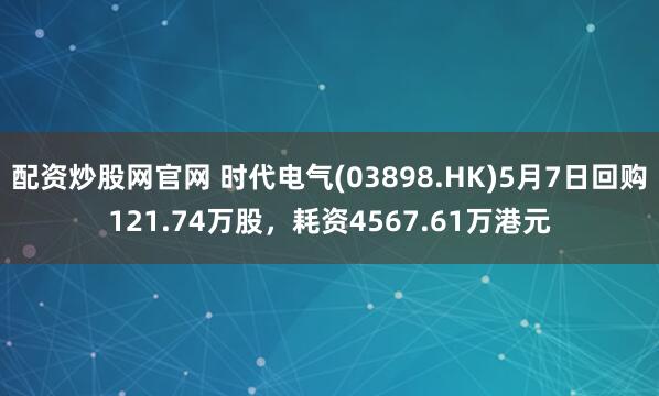 配资炒股网官网 时代电气(03898.HK)5月7日回购121.74万股，耗资4567.61万港元