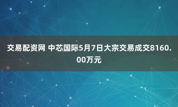 交易配资网 中芯国际5月7日大宗交易成交8160.00万元